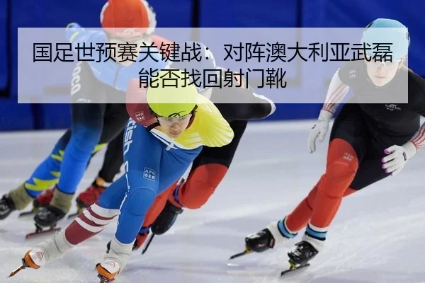 国足世预赛关键战：对阵澳大利亚武磊能否找回射门靴